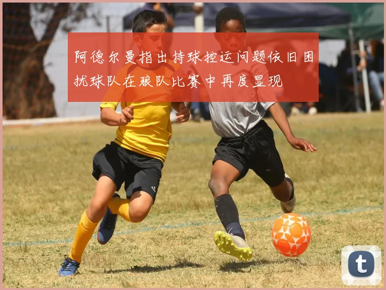 阿德尔曼指出持球控运问题依旧困扰球队在狼队比赛中再度显现