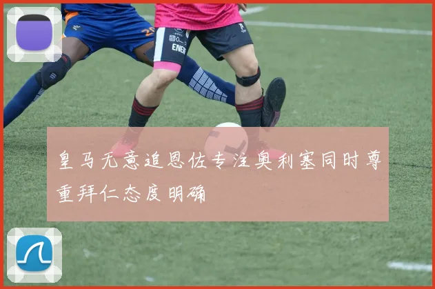 皇马无意追恩佐专注奥利塞同时尊重拜仁态度明确