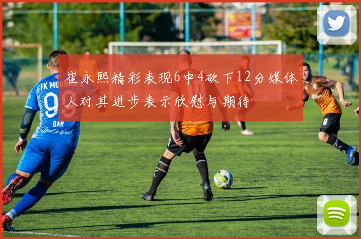 崔永熙精彩表现6中4砍下12分媒体人对其进步表示欣慰与期待
