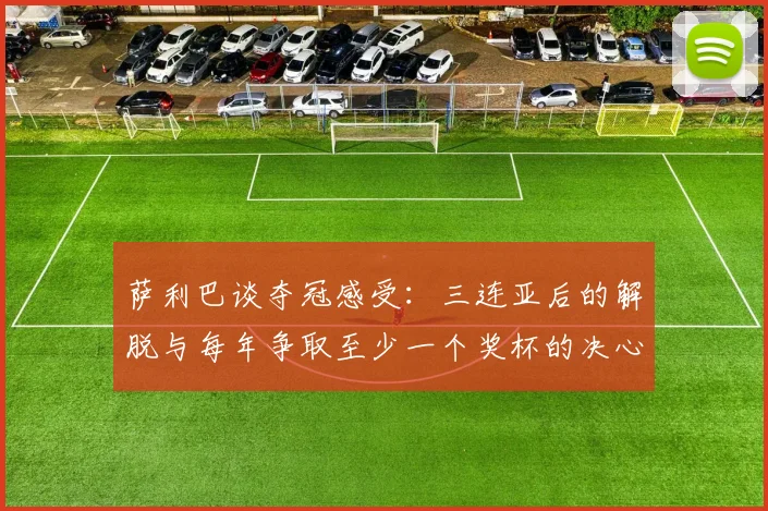 萨利巴谈夺冠感受：三连亚后的解脱与每年争取至少一个奖杯的决心