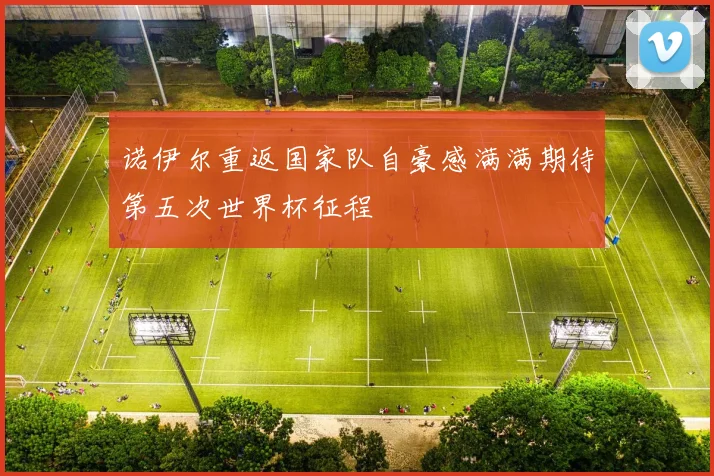 诺伊尔重返国家队自豪感满满期待第五次世界杯征程