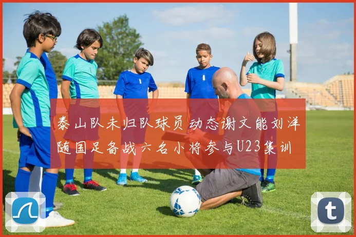 泰山队未归队球员动态谢文能刘洋随国足备战六名小将参与U23集训