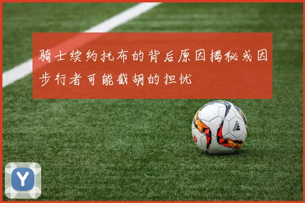 骑士续约托布的背后原因揭秘或因步行者可能截胡的担忧