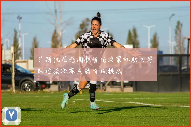 巴斯托尼感谢教练轮换策略助力球队迎接联赛关键阶段挑战