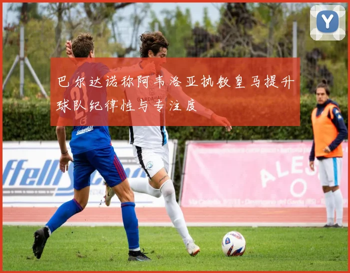 巴尔达诺称阿韦洛亚执教皇马提升球队纪律性与专注度