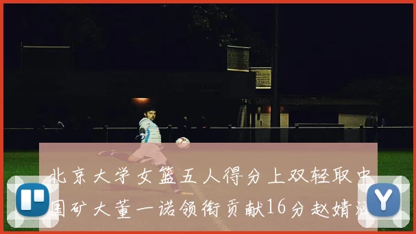 北京大学女篮五人得分上双轻取中国矿大董一诺领衔贡献16分赵婧涵接近双双