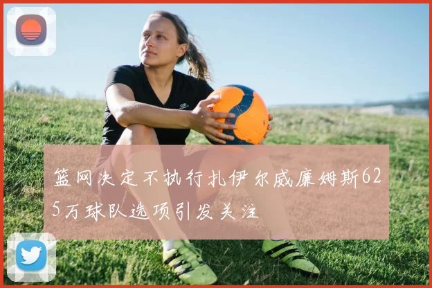 篮网决定不执行扎伊尔威廉姆斯625万球队选项引发关注