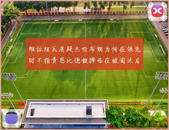 维拉纽瓦质疑杰伦布朗为何在领先时不指责恩比德假摔而在被淘汰后才发声