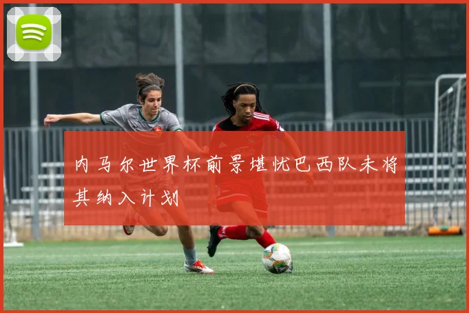 内马尔世界杯前景堪忧巴西队未将其纳入计划
