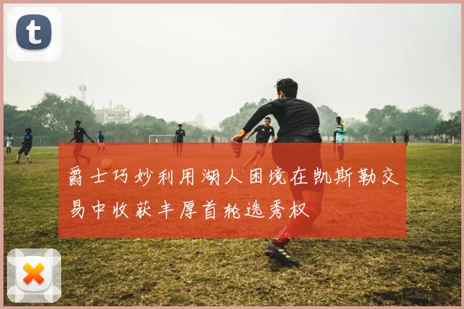 爵士巧妙利用湖人困境在凯斯勒交易中收获丰厚首轮选秀权