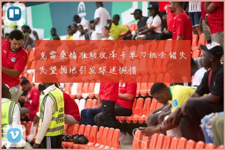 克雷桑精准助攻泽卡单刀机会错失失望拍地引发球迷惋惜