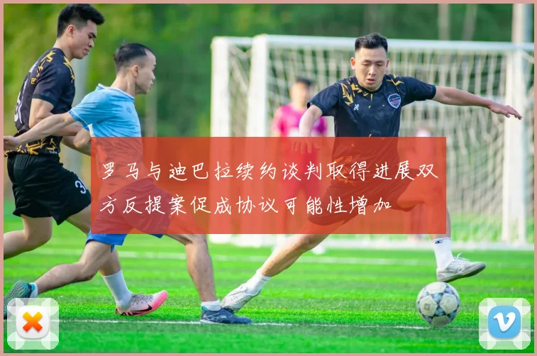 罗马与迪巴拉续约谈判取得进展双方反提案促成协议可能性增加