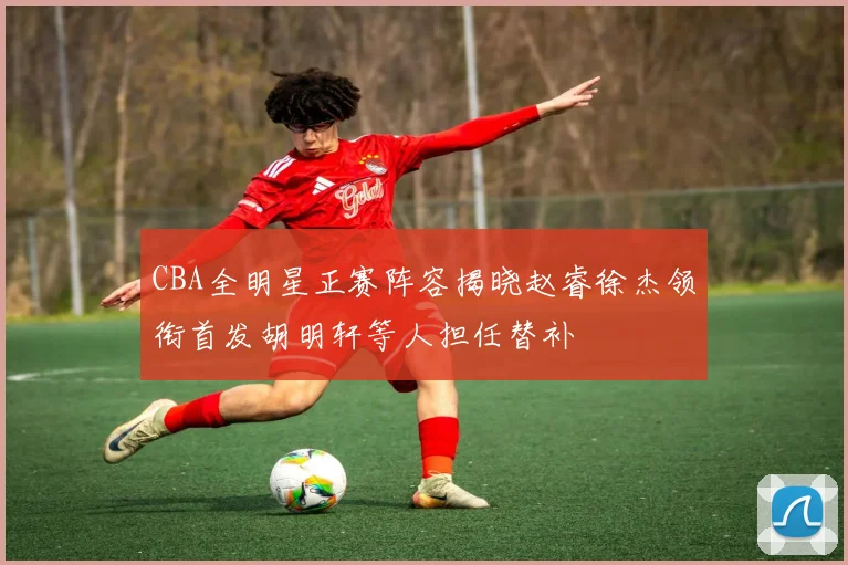 CBA全明星正赛阵容揭晓赵睿徐杰领衔首发胡明轩等人担任替补