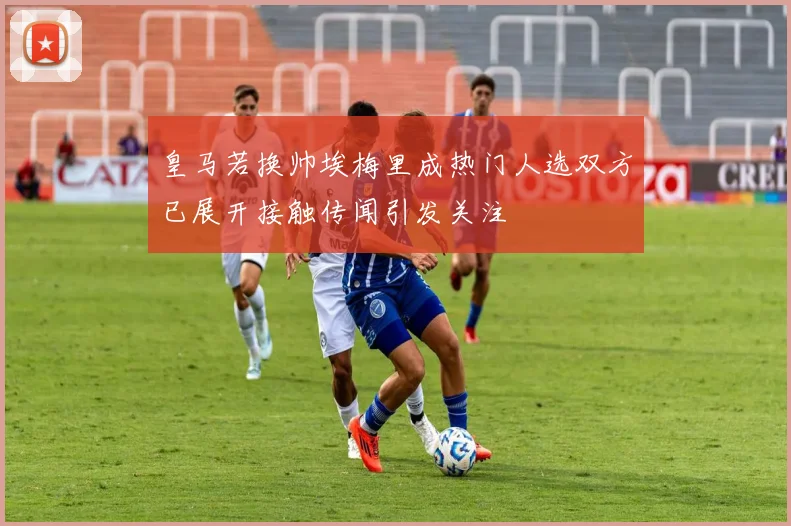 皇马若换帅埃梅里成热门人选双方已展开接触传闻引发关注